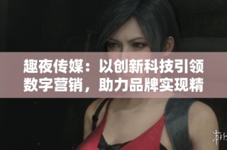 趣夜传媒：以创新科技引领数字营销，助力品牌实现精准传播新策略