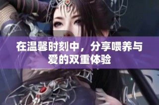在温馨时刻中，分享喂养与爱的双重体验