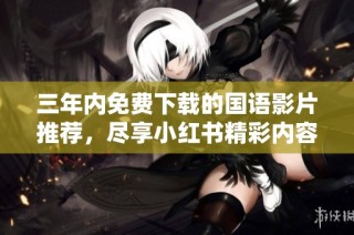 三年内免费下载的国语影片推荐，尽享小红书精彩内容