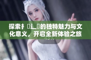 探索扌喿辶畐的独特魅力与文化意义，开启全新体验之旅