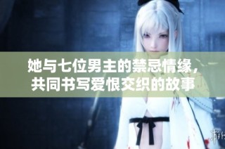 她与七位男主的禁忌情缘，共同书写爱恨交织的故事
