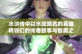 水浒传中以水战闻名的英雄将领们的传奇故事与智勇之计