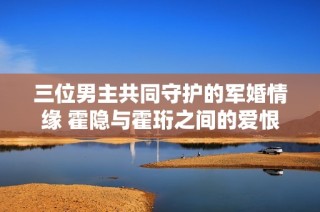 三位男主共同守护的军婚情缘 霍隐与霍珩之间的爱恨纠葛