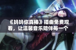 《妈妈你真棒》插曲免费观看，让温馨音乐陪伴每一个感人的瞬间