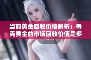 当前黄金回收价格解析：每克黄金的市场回收价值是多少