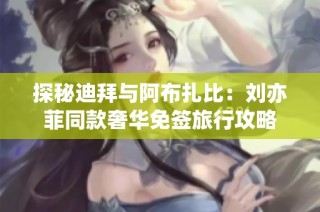 探秘迪拜与阿布扎比：刘亦菲同款奢华免签旅行攻略