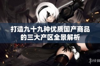 打造九十九种优质国产商品的三大产区全景解析