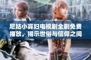 尼姑小寡妇电视剧全剧免费播放，揭示世俗与信仰之间的深刻冲突与探讨