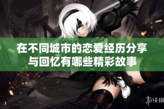 在不同城市的恋爱经历分享与回忆有哪些精彩故事