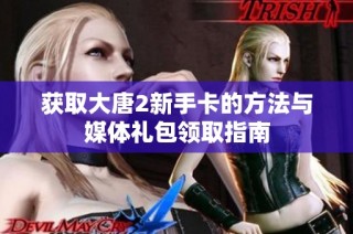 获取大唐2新手卡的方法与媒体礼包领取指南
