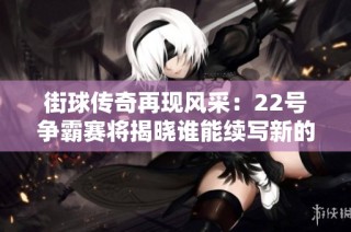 街球传奇再现风采：22号争霸赛将揭晓谁能续写新的街头篮球传奇