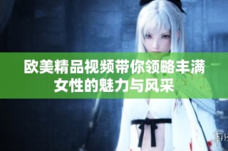 欧美精品视频带你领略丰满女性的魅力与风采