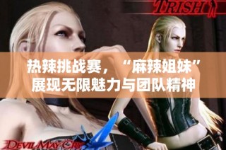 热辣挑战赛，“麻辣姐妹”展现无限魅力与团队精神