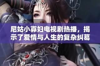 尼姑小寡妇电视剧热播，揭示了爱情与人生的复杂纠葛与命运交错