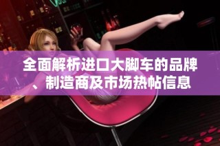 全面解析进口大脚车的品牌、制造商及市场热帖信息