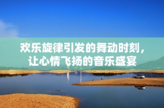 欢乐旋律引发的舞动时刻，让心情飞扬的音乐盛宴