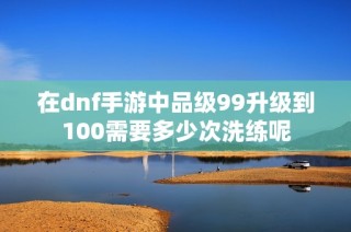 在dnf手游中品级99升级到100需要多少次洗练呢