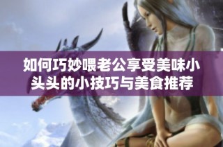 如何巧妙喂老公享受美味小头头的小技巧与美食推荐