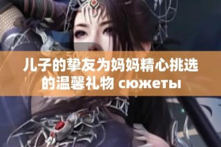 儿子的挚友为妈妈精心挑选的温馨礼物 сюжеты
