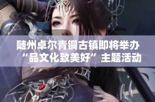 随州卓尔青铜古镇即将举办“品文化致美好”主题活动盛典