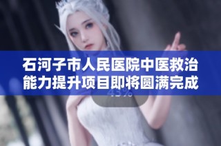 石河子市人民医院中医救治能力提升项目即将圆满完成加速推进中