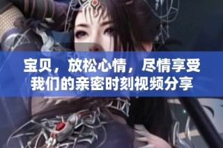 宝贝，放松心情，尽情享受我们的亲密时刻视频分享
