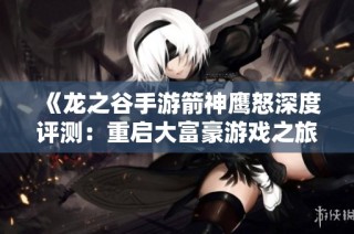 《龙之谷手游箭神鹰怒深度评测：重启大富豪游戏之旅》