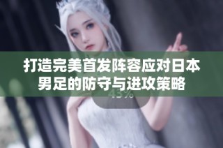 打造完美首发阵容应对日本男足的防守与进攻策略