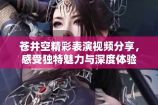 苍井空精彩表演视频分享，感受独特魅力与深度体验