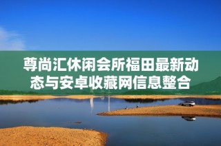 尊尚汇休闲会所福田最新动态与安卓收藏网信息整合