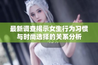 最新调查揭示女生行为习惯与时尚选择的关系分析