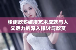 张雨欣多维度艺术成就与人文魅力的深入探讨与欣赏