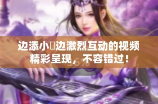 边添小泬边激烈互动的视频精彩呈现，不容错过！