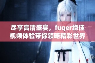 尽享高清盛宴，fuqer绝佳视频体验带你领略精彩世界