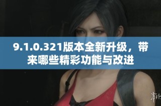 9.1.0.321版本全新升级，带来哪些精彩功能与改进