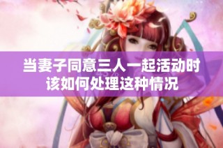 当妻子同意三人一起活动时该如何处理这种情况