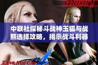 中联社探秘斗战神玉狐与战熊选择攻略，揭示战斗利器的秘密！