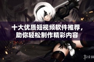十大优质短视频软件推荐，助你轻松制作精彩内容