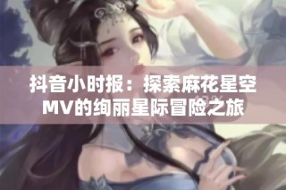 抖音小时报：探索麻花星空MV的绚丽星际冒险之旅