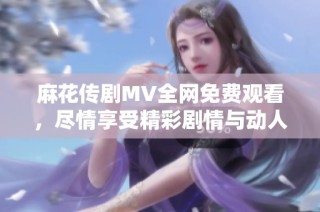 麻花传剧MV全网免费观看，尽情享受精彩剧情与动人旋律