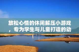 放松心情的休闲解压小游戏，专为学生与儿童打造的动画片完整版免费观看