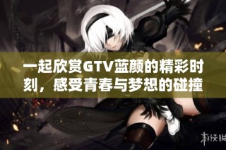 一起欣赏GTV蓝颜的精彩时刻，感受青春与梦想的碰撞与交融