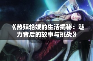 《热辣艳嫂的生活揭秘：魅力背后的故事与挑战》