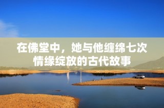 在佛堂中，她与他缠绵七次情缘绽放的古代故事