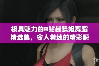 极具魅力的B站暴躁姐舞蹈精选集，令人着迷的精彩瞬间