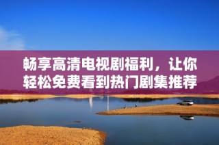 畅享高清电视剧福利，让你轻松免费看到热门剧集推荐
