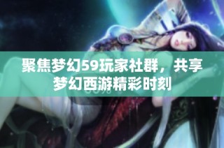聚焦梦幻59玩家社群，共享梦幻西游精彩时刻