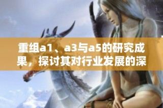 重组a1、a3与a5的研究成果，探讨其对行业发展的深远影响