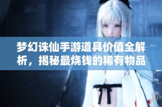 梦幻诛仙手游道具价值全解析，揭秘最烧钱的稀有物品！