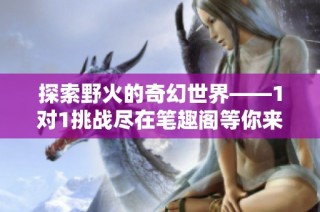 探索野火的奇幻世界——1对1挑战尽在笔趣阁等你来体验